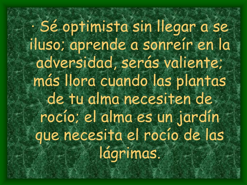 · Sé optimista sin llegar a se iluso; aprende a sonreír en la adversidad, serás valiente; más llora cuando las plantas de tu alma necesiten de rocío; el alma es un jardín que necesita el rocío de las lágrimas.