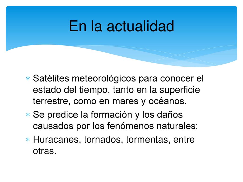 En la actualidad Satélites meteorológicos para conocer el estado del tiempo, tanto en la superficie terrestre, como en mares y océanos.