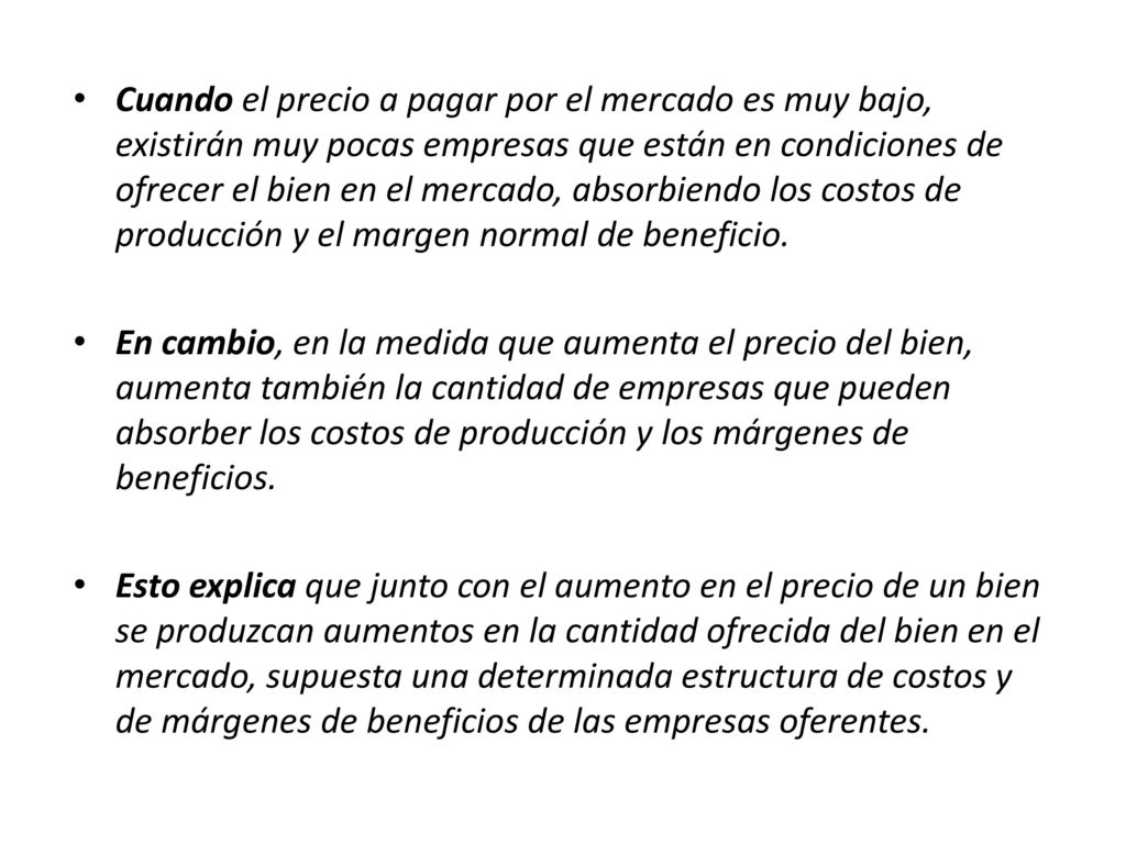 Cuando el precio a pagar por el mercado es muy bajo, existirán muy pocas empresas que están en condiciones de ofrecer el bien en el mercado, absorbiendo los costos de producción y el margen normal de beneficio.