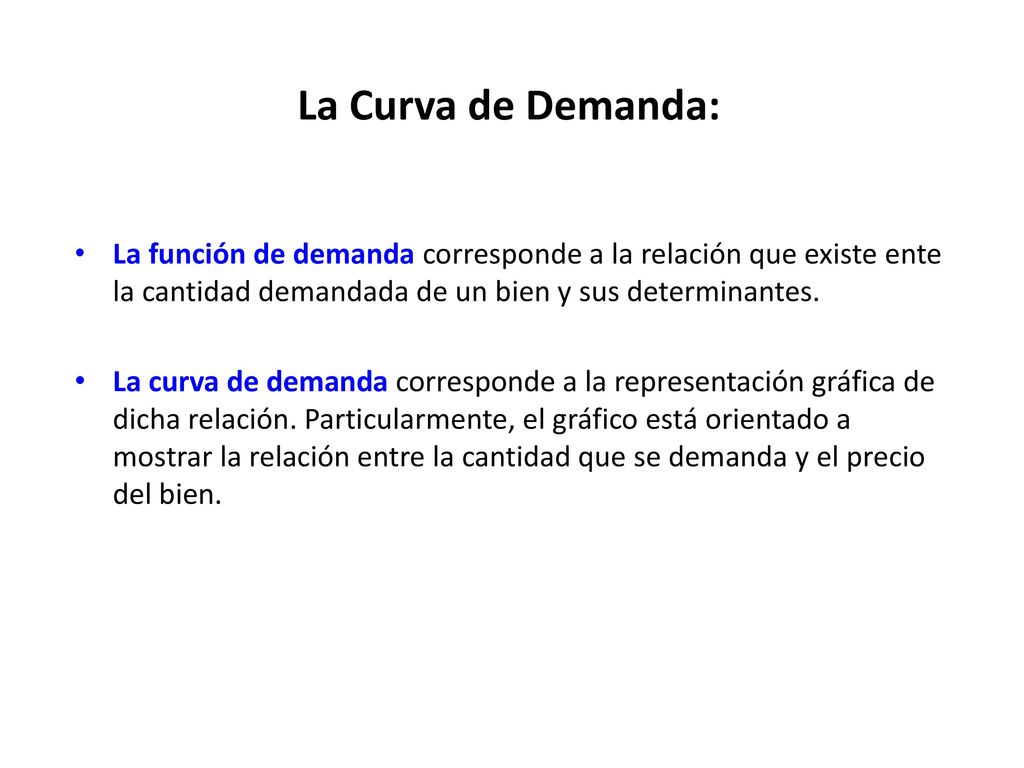 La Curva de Demanda: La función de demanda corresponde a la relación que existe ente la cantidad demandada de un bien y sus determinantes.