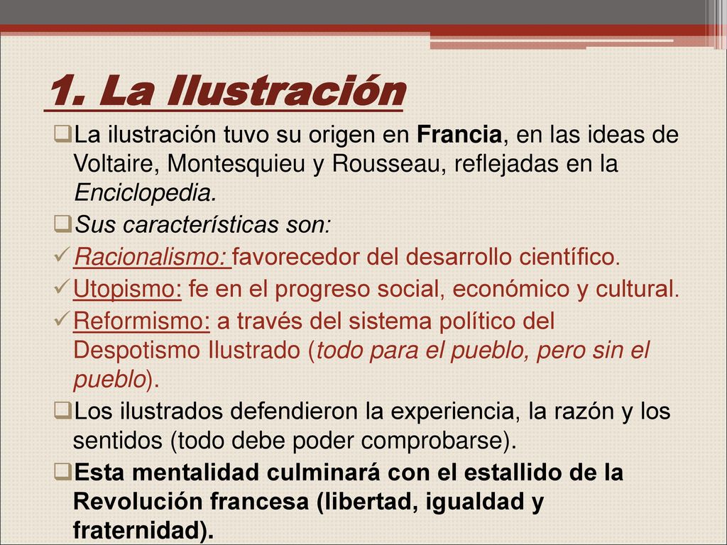 1. La Ilustración La ilustración tuvo su origen en Francia, en las ideas de Voltaire, Montesquieu y Rousseau, reflejadas en la Enciclopedia.