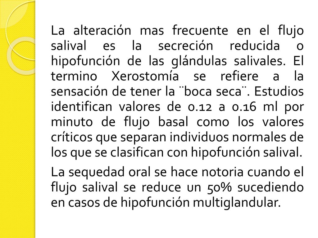 La alteración mas frecuente en el flujo salival es la secreción reducida o hipofunción de las glándulas salivales. El termino Xerostomía se refiere a la sensación de tener la ¨boca seca¨. Estudios identifican valores de 0.12 a 0.16 ml por minuto de flujo basal como los valores críticos que separan individuos normales de los que se clasifican con hipofunción salival.