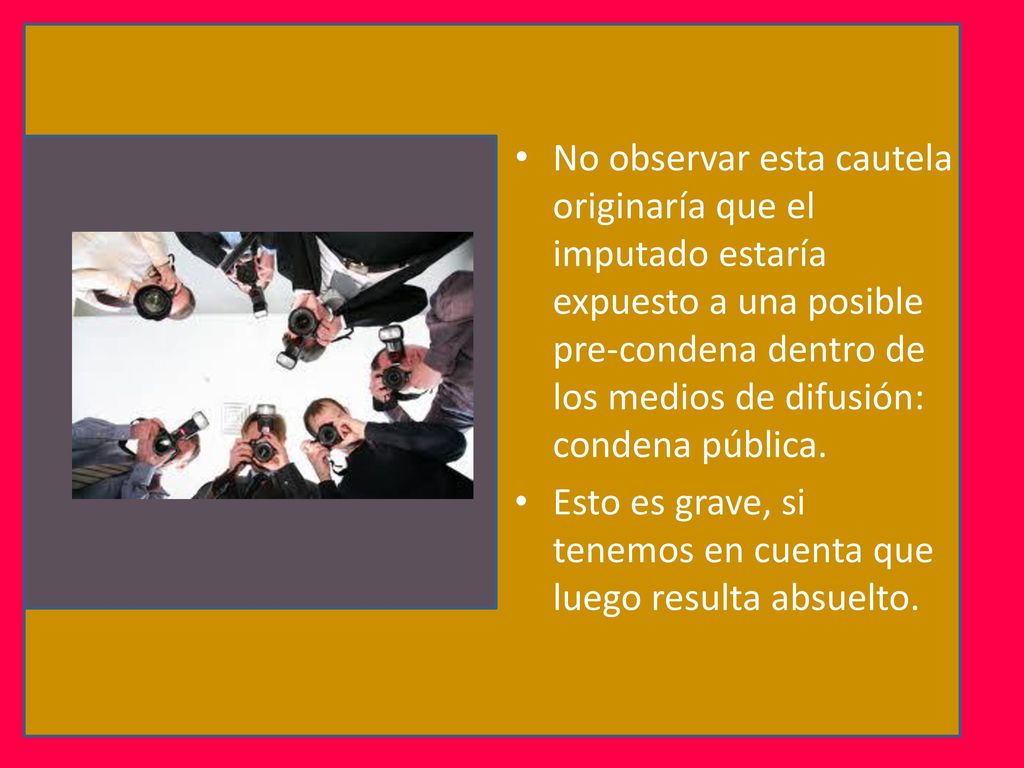 No observar esta cautela originaría que el imputado estaría expuesto a una posible pre-condena dentro de los medios de difusión: condena pública.