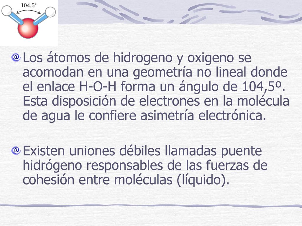 Los átomos de hidrogeno y oxigeno se acomodan en una geometría no lineal donde el enlace H-O-H forma un ángulo de 104,5º. Esta disposición de electrones en la molécula de agua le confiere asimetría electrónica.