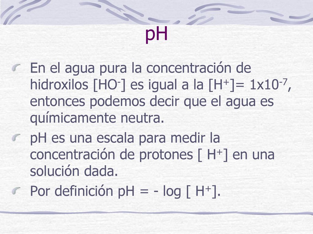 pH En el agua pura la concentración de hidroxilos [HO-] es igual a la [H+]= 1x10-7, entonces podemos decir que el agua es químicamente neutra.