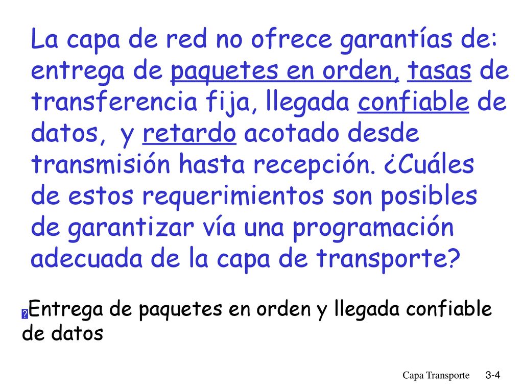 La capa de red no ofrece garantías de: entrega de paquetes en orden, tasas de transferencia fija, llegada confiable de datos, y retardo acotado desde transmisión hasta recepción. ¿Cuáles de estos requerimientos son posibles de garantizar vía una programación adecuada de la capa de transporte