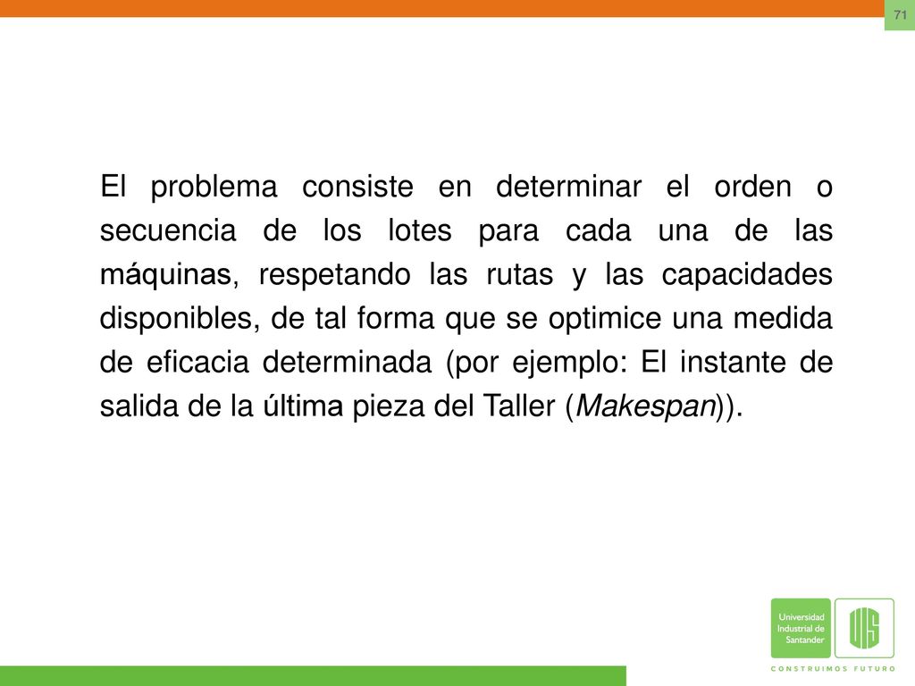El problema consiste en determinar el orden o secuencia de los lotes para cada una de las máquinas, respetando las rutas y las capacidades disponibles, de tal forma que se optimice una medida de eficacia determinada (por ejemplo: El instante de salida de la última pieza del Taller (Makespan)).
