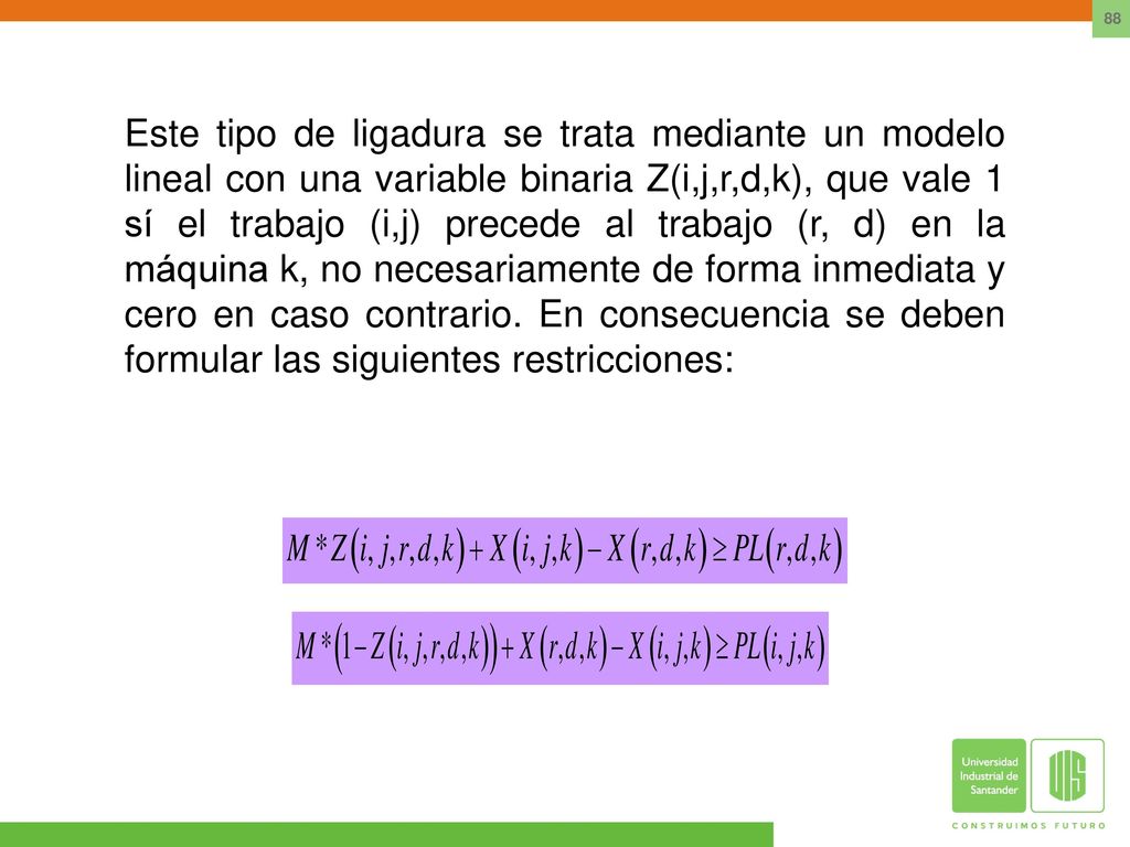 Este tipo de ligadura se trata mediante un modelo lineal con una variable binaria Z(i,j,r,d,k), que vale 1 sí el trabajo (i,j) precede al trabajo (r, d) en la máquina k, no necesariamente de forma inmediata y cero en caso contrario.