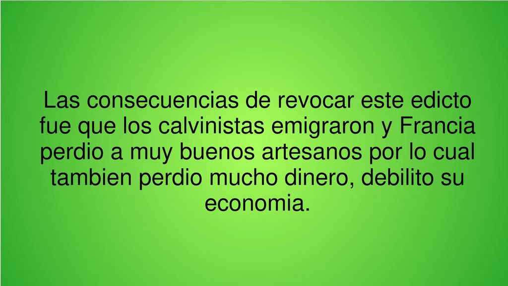 Las consecuencias de revocar este edicto fue que los calvinistas emigraron y Francia perdio a muy buenos artesanos por lo cual tambien perdio mucho dinero, debilito su economia.