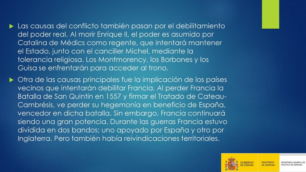 Las causas del conflicto también pasan por el debilitamiento del poder real. Al morir Enrique II, el poder es asumido por Catalina de Médics como regente, que intentará mantener el Estado, junto con el canciller Michel, mediante la tolerancia religiosa. Los Montmorency, los Borbones y los Guisa se enfrentarán para acceder al trono.