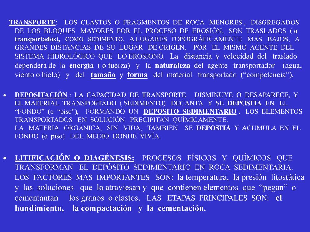 TRANSPORTE: LOS CLASTOS O FRAGMENTOS DE ROCA MENORES , DISGREGADOS DE LOS BLOQUES MAYORES POR EL PROCESO DE EROSIÓN, SON TRASLADOS ( o transportados), COMO SEDIMENTO, A LUGARES TOPOGRÁFICAMENTE MAS BAJOS, A GRANDES DISTANCIAS DE SU LUGAR DE ORIGEN, POR EL MISMO AGENTE DEL SISTEMA HIDROLÓGICO QUE LO EROSIONÓ. La distancia y velocidad del traslado dependerá de la energía ( o fuerza) y la naturaleza del agente transportador (agua, viento o hielo) y del tamaño y forma del material transportado ( competencia ).
