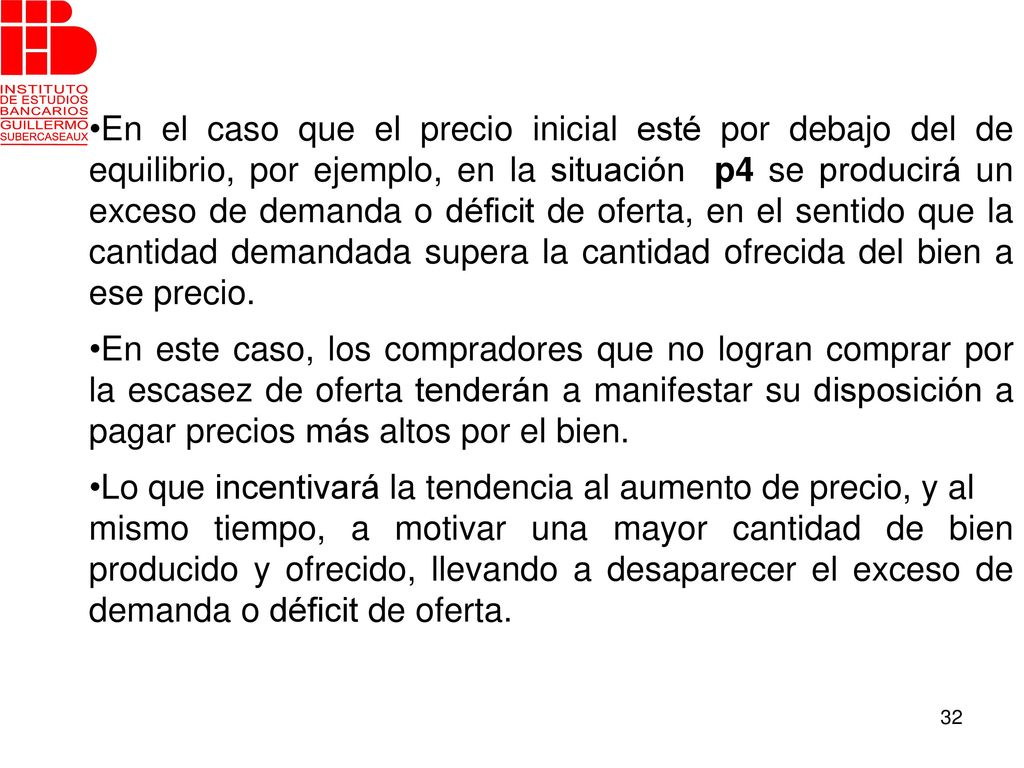 En el caso que el precio inicial esté por debajo del de equilibrio, por ejemplo, en la situación p4 se producirá un exceso de demanda o déficit de oferta, en el sentido que la cantidad demandada supera la cantidad ofrecida del bien a ese precio.
