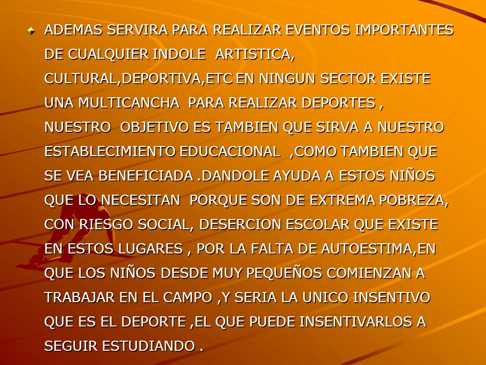 ADEMAS SERVIRA PARA REALIZAR EVENTOS IMPORTANTES DE CUALQUIER INDOLE ARTISTICA, CULTURAL,DEPORTIVA,ETC EN NINGUN SECTOR EXISTE UNA MULTICANCHA PARA REALIZAR DEPORTES , NUESTRO OBJETIVO ES TAMBIEN QUE SIRVA A NUESTRO ESTABLECIMIENTO EDUCACIONAL ,COMO TAMBIEN QUE SE VEA BENEFICIADA .DANDOLE AYUDA A ESTOS NIÑOS QUE LO NECESITAN PORQUE SON DE EXTREMA POBREZA, CON RIESGO SOCIAL, DESERCION ESCOLAR QUE EXISTE EN ESTOS LUGARES , POR LA FALTA DE AUTOESTIMA,EN QUE LOS NIÑOS DESDE MUY PEQUEÑOS COMIENZAN A TRABAJAR EN EL CAMPO ,Y SERIA LA UNICO INSENTIVO QUE ES EL DEPORTE ,EL QUE PUEDE INSENTIVARLOS A SEGUIR ESTUDIANDO .