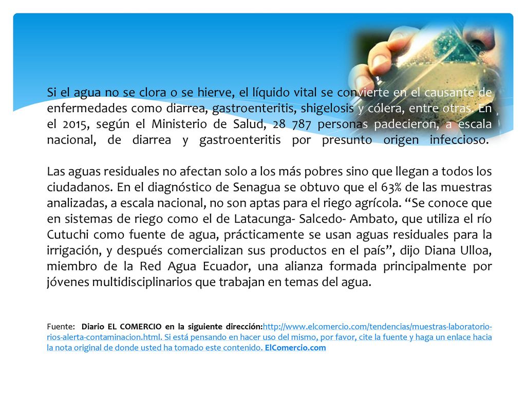 Si el agua no se clora o se hierve, el líquido vital se convierte en el causante de enfermedades como diarrea, gastroenteritis, shigelosis y cólera, entre otras. En el 2015, según el Ministerio de Salud, personas padecieron, a escala nacional, de diarrea y gastroenteritis por presunto origen infeccioso.