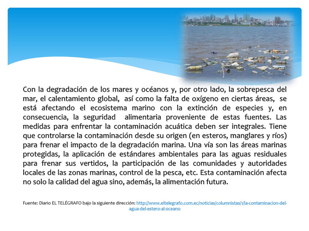 Con la degradación de los mares y océanos y, por otro lado, la sobrepesca del mar, el calentamiento global, así como la falta de oxígeno en ciertas áreas, se está afectando el ecosistema marino con la extinción de especies y, en consecuencia, la seguridad alimentaria proveniente de estas fuentes. Las medidas para enfrentar la contaminación acuática deben ser integrales. Tiene que controlarse la contaminación desde su origen (en esteros, manglares y ríos) para frenar el impacto de la degradación marina. Una vía son las áreas marinas protegidas, la aplicación de estándares ambientales para las aguas residuales para frenar sus vertidos, la participación de las comunidades y autoridades locales de las zonas marinas, control de la pesca, etc. Esta contaminación afecta no solo la calidad del agua sino, además, la alimentación futura.