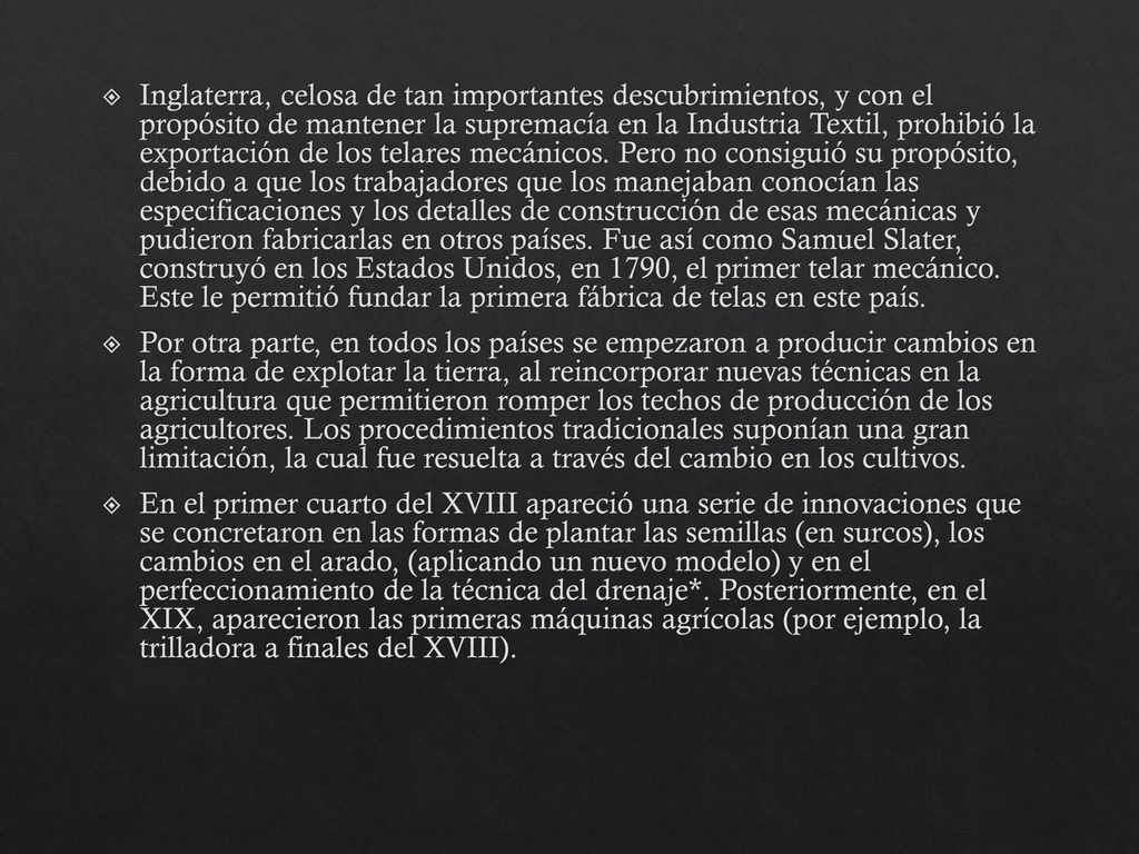 Inglaterra, celosa de tan importantes descubrimientos, y con el propósito de mantener la supremacía en la Industria Textil, prohibió la exportación de los telares mecánicos. Pero no consiguió su propósito, debido a que los trabajadores que los manejaban conocían las especificaciones y los detalles de construcción de esas mecánicas y pudieron fabricarlas en otros países. Fue así como Samuel Slater, construyó en los Estados Unidos, en 1790, el primer telar mecánico. Este le permitió fundar la primera fábrica de telas en este país.