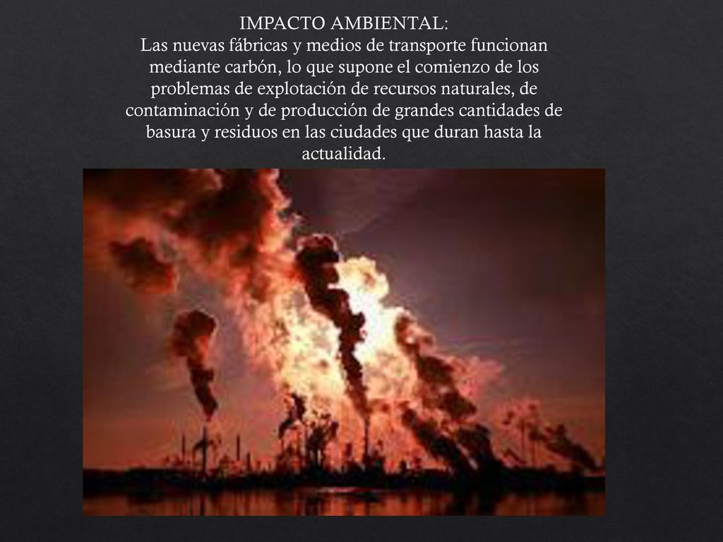 IMPACTO AMBIENTAL: Las nuevas fábricas y medios de transporte funcionan mediante carbón, lo que supone el comienzo de los problemas de explotación de recursos naturales, de contaminación y de producción de grandes cantidades de basura y residuos en las ciudades que duran hasta la actualidad.