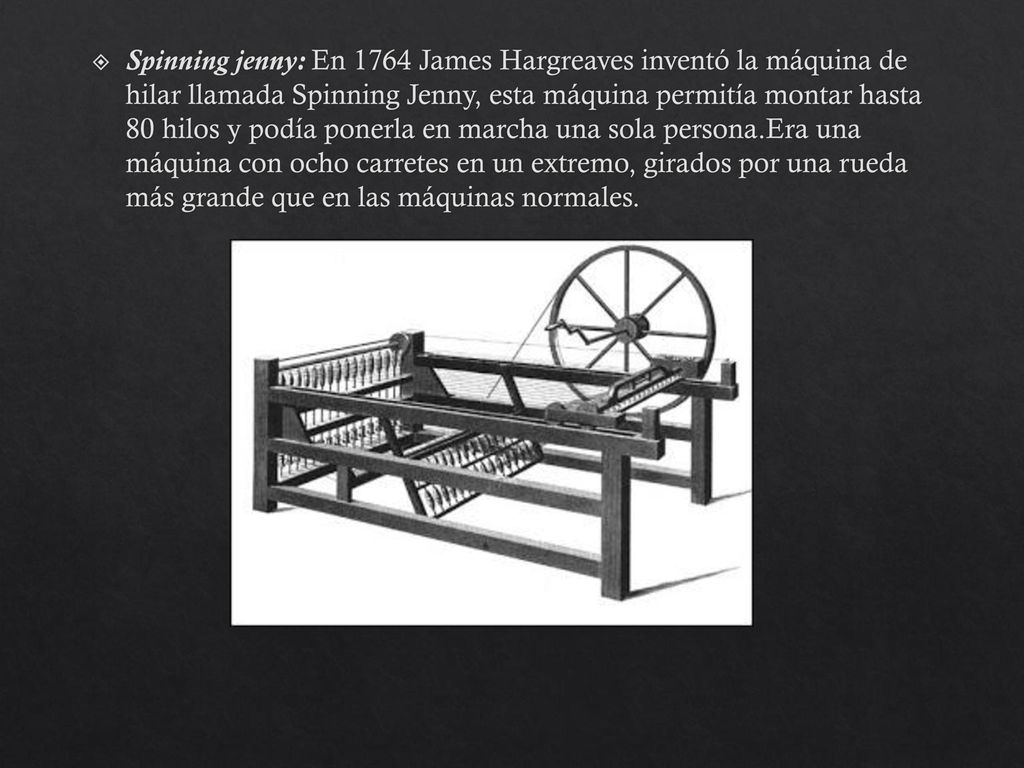 Spinning jenny: En 1764 James Hargreaves inventó la máquina de hilar llamada Spinning Jenny, esta máquina permitía montar hasta 80 hilos y podía ponerla en marcha una sola persona.Era una máquina con ocho carretes en un extremo, girados por una rueda más grande que en las máquinas normales.