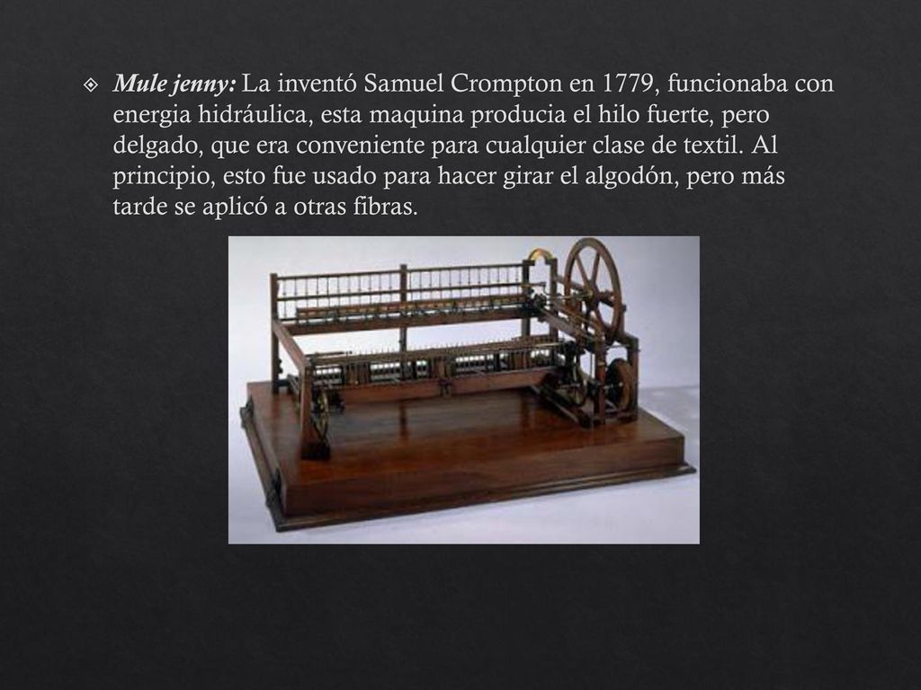Mule jenny: La inventó Samuel Crompton en 1779, funcionaba con energia hidráulica, esta maquina producia el hilo fuerte, pero delgado, que era conveniente para cualquier clase de textil.