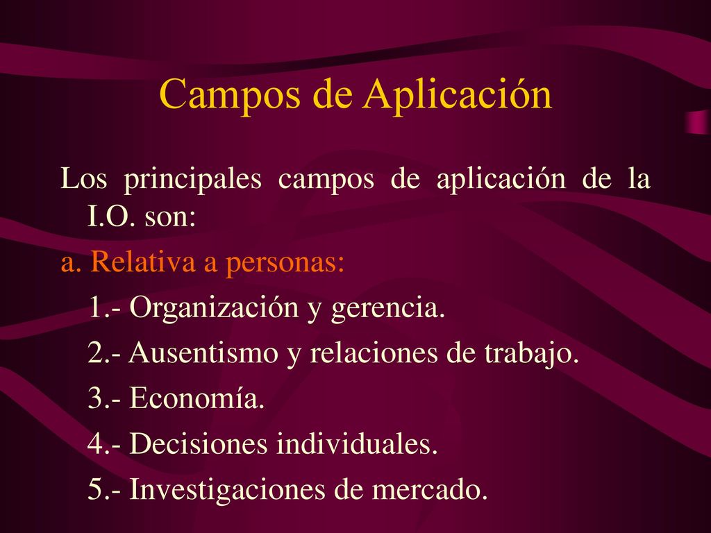 Campos de Aplicación Los principales campos de aplicación de la I.O. son: a. Relativa a personas: 1.- Organización y gerencia.