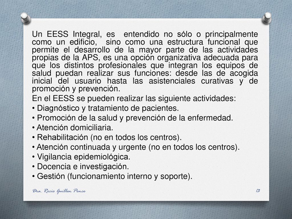 Un EESS Integral, es entendido no sólo o principalmente como un edificio, sino como una estructura funcional que permite el desarrollo de la mayor parte de las actividades propias de la APS, es una opción organizativa adecuada para que los distintos profesionales que integran los equipos de salud puedan realizar sus funciones: desde las de acogida inicial del usuario hasta las asistenciales curativas y de promoción y prevención. En el EESS se pueden realizar las siguiente actividades: • Diagnóstico y tratamiento de pacientes. • Promoción de la salud y prevención de la enfermedad. • Atención domiciliaria. • Rehabilitación (no en todos los centros). • Atención continuada y urgente (no en todos los centros). • Vigilancia epidemiológica. • Docencia e investigación. • Gestión (funcionamiento interno y soporte).