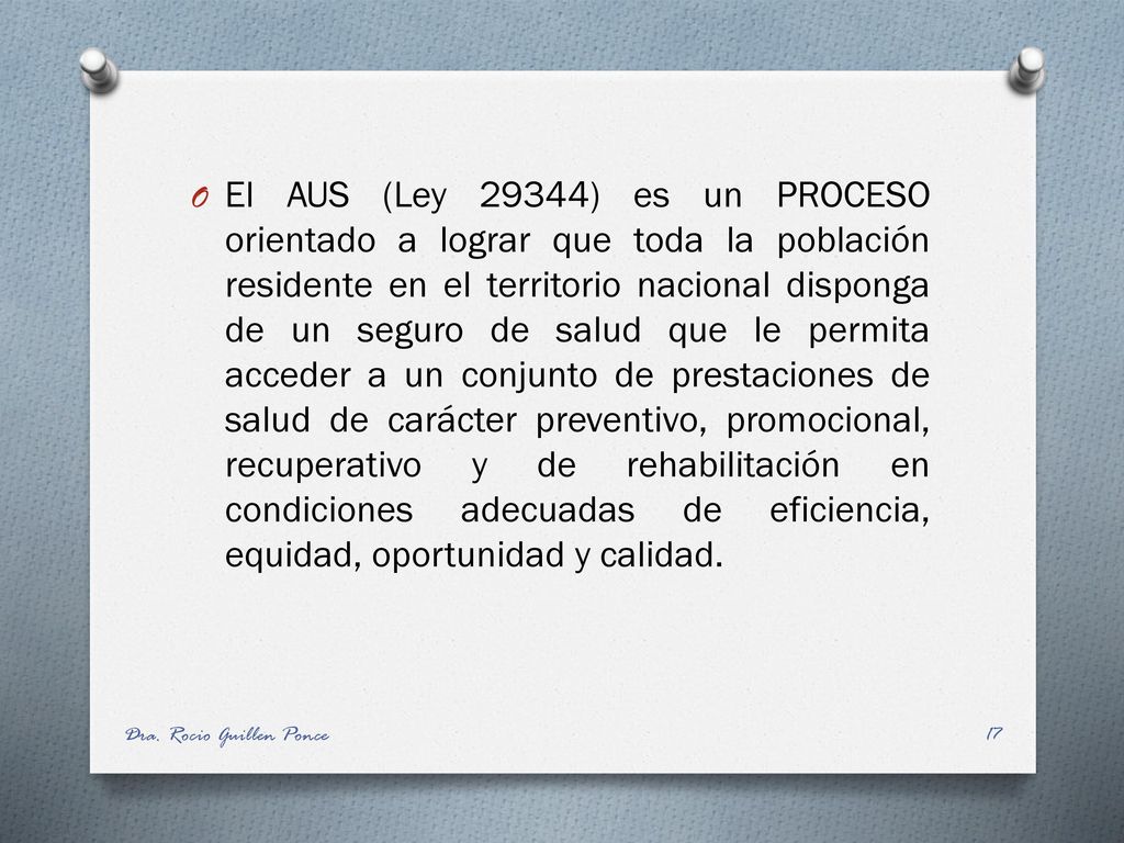 El AUS (Ley 29344) es un PROCESO orientado a lograr que toda la población residente en el territorio nacional disponga de un seguro de salud que le permita acceder a un conjunto de prestaciones de salud de carácter preventivo, promocional, recuperativo y de rehabilitación en condiciones adecuadas de eficiencia, equidad, oportunidad y calidad.
