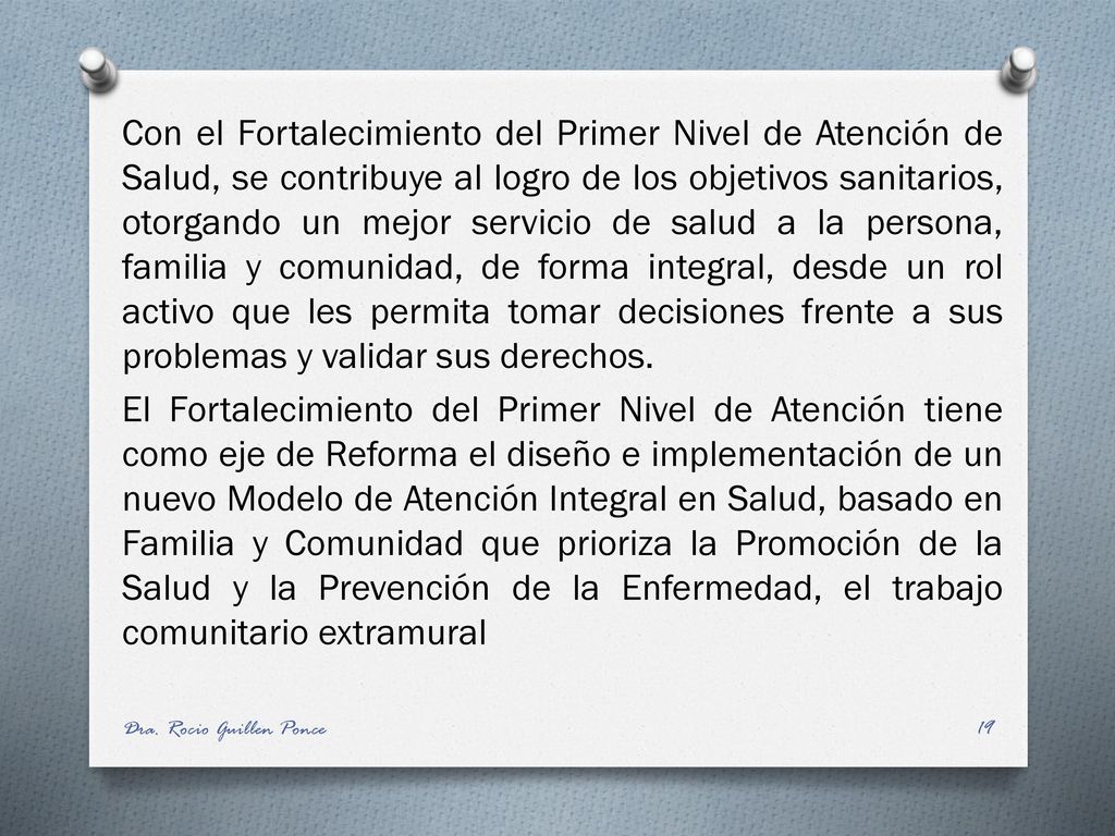 Con el Fortalecimiento del Primer Nivel de Atención de Salud, se contribuye al logro de los objetivos sanitarios, otorgando un mejor servicio de salud a la persona, familia y comunidad, de forma integral, desde un rol activo que les permita tomar decisiones frente a sus problemas y validar sus derechos. El Fortalecimiento del Primer Nivel de Atención tiene como eje de Reforma el diseño e implementación de un nuevo Modelo de Atención Integral en Salud, basado en Familia y Comunidad que prioriza la Promoción de la Salud y la Prevención de la Enfermedad, el trabajo comunitario extramural