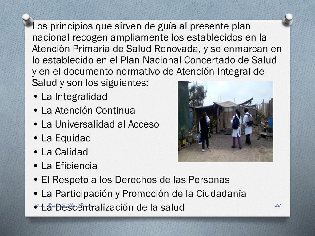 Los principios que sirven de guía al presente plan nacional recogen ampliamente los establecidos en la Atención Primaria de Salud Renovada, y se enmarcan en lo establecido en el Plan Nacional Concertado de Salud y en el documento normativo de Atención Integral de Salud y son los siguientes: • La Integralidad • La Atención Continua • La Universalidad al Acceso • La Equidad • La Calidad • La Eficiencia • El Respeto a los Derechos de las Personas • La Participación y Promoción de la Ciudadanía • La Descentralización de la salud