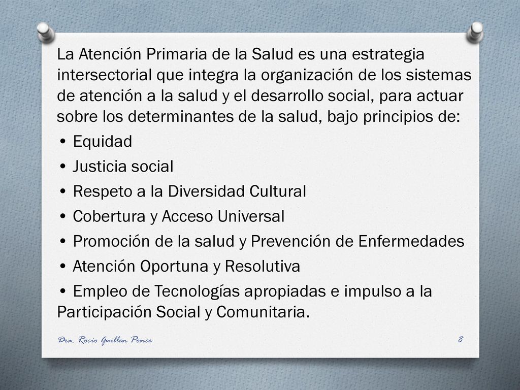 La Atención Primaria de la Salud es una estrategia intersectorial que integra la organización de los sistemas de atención a la salud y el desarrollo social, para actuar sobre los determinantes de la salud, bajo principios de: • Equidad • Justicia social • Respeto a la Diversidad Cultural • Cobertura y Acceso Universal • Promoción de la salud y Prevención de Enfermedades • Atención Oportuna y Resolutiva • Empleo de Tecnologías apropiadas e impulso a la Participación Social y Comunitaria.
