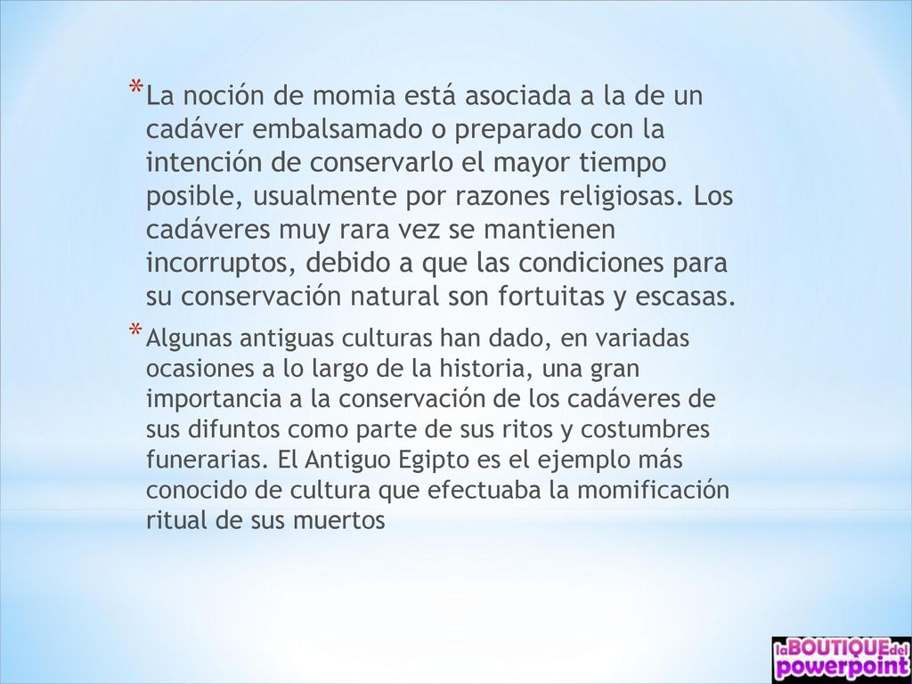 La noción de momia está asociada a la de un cadáver embalsamado o preparado con la intención de conservarlo el mayor tiempo posible, usualmente por razones religiosas. Los cadáveres muy rara vez se mantienen incorruptos, debido a que las condiciones para su conservación natural son fortuitas y escasas.