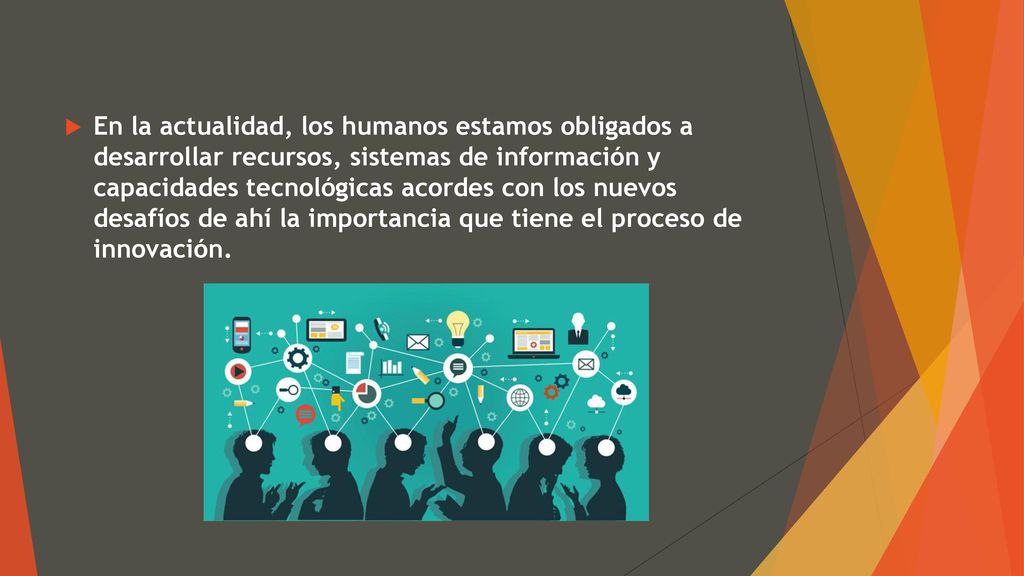 En la actualidad, los humanos estamos obligados a desarrollar recursos, sistemas de información y capacidades tecnológicas acordes con los nuevos desafíos de ahí la importancia que tiene el proceso de innovación.