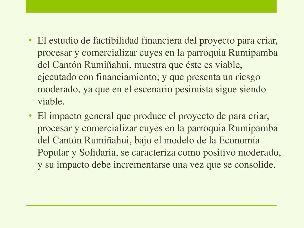 El estudio de factibilidad financiera del proyecto para criar, procesar y comercializar cuyes en la parroquia Rumipamba del Cantón Rumiñahui, muestra que éste es viable, ejecutado con financiamiento; y que presenta un riesgo moderado, ya que en el escenario pesimista sigue siendo viable.
