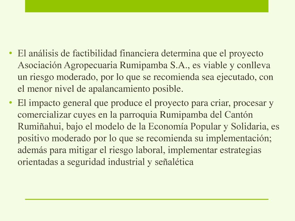 El análisis de factibilidad financiera determina que el proyecto Asociación Agropecuaria Rumipamba S.A., es viable y conlleva un riesgo moderado, por lo que se recomienda sea ejecutado, con el menor nivel de apalancamiento posible.