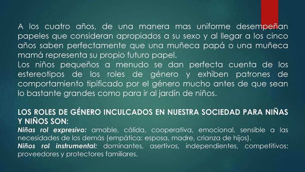 A los cuatro años, de una manera mas uniforme desempeñan papeles que consideran apropiados a su sexo y al llegar a los cinco años saben perfectamente que una muñeca papá o una muñeca mamá representa su propio futuro papel.