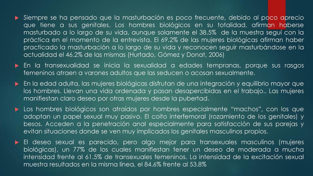 Siempre se ha pensado que la masturbación es poco frecuente, debido al poco aprecio que tiene a sus genitales. Los hombres biológicos en su totalidad, afirman haberse masturbado a lo largo de su vida, aunque solamente el 38.5% de la muestra seguí con la práctica en el momento de la entrevista. El 69.2% de las mujeres biológicas afirman haber practicado la masturbación a lo largo de su vida y reconocen seguir masturbándose en la actualidad el 46.2% de las mismas (Hurtado, Gómez y Donat, 2006)