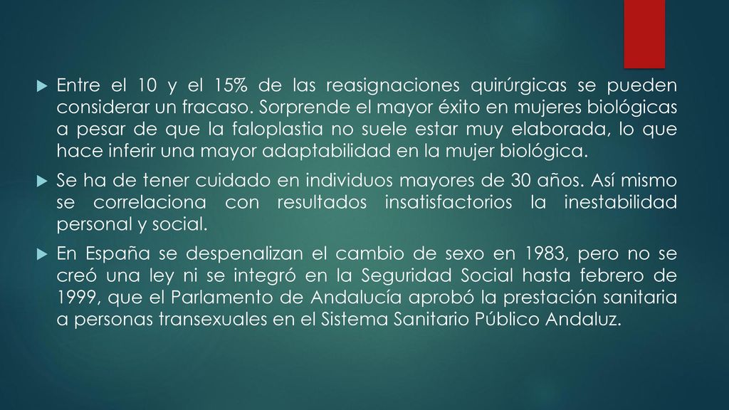 Entre el 10 y el 15% de las reasignaciones quirúrgicas se pueden considerar un fracaso. Sorprende el mayor éxito en mujeres biológicas a pesar de que la faloplastia no suele estar muy elaborada, lo que hace inferir una mayor adaptabilidad en la mujer biológica.