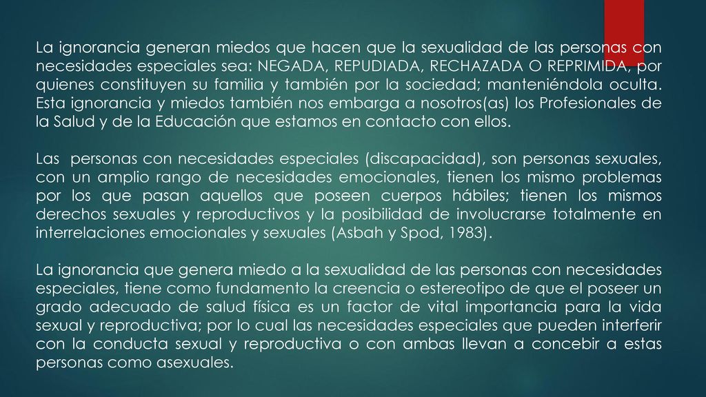 La ignorancia generan miedos que hacen que la sexualidad de las personas con necesidades especiales sea: NEGADA, REPUDIADA, RECHAZADA O REPRIMIDA, por quienes constituyen su familia y también por la sociedad; manteniéndola oculta. Esta ignorancia y miedos también nos embarga a nosotros(as) los Profesionales de la Salud y de la Educación que estamos en contacto con ellos.