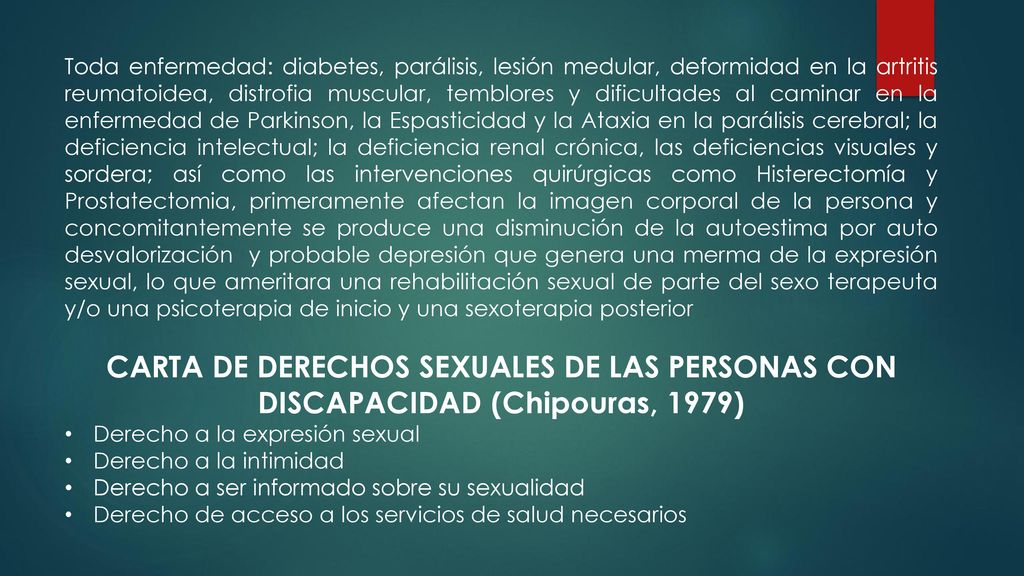 Toda enfermedad: diabetes, parálisis, lesión medular, deformidad en la artritis reumatoidea, distrofia muscular, temblores y dificultades al caminar en la enfermedad de Parkinson, la Espasticidad y la Ataxia en la parálisis cerebral; la deficiencia intelectual; la deficiencia renal crónica, las deficiencias visuales y sordera; así como las intervenciones quirúrgicas como Histerectomía y Prostatectomia, primeramente afectan la imagen corporal de la persona y concomitantemente se produce una disminución de la autoestima por auto desvalorización y probable depresión que genera una merma de la expresión sexual, lo que ameritara una rehabilitación sexual de parte del sexo terapeuta y/o una psicoterapia de inicio y una sexoterapia posterior
