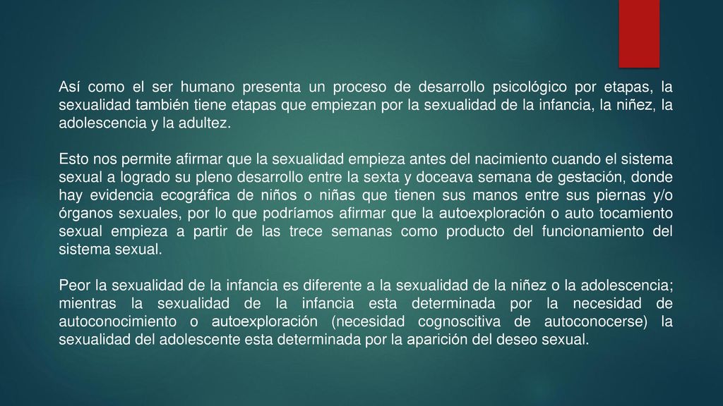 Así como el ser humano presenta un proceso de desarrollo psicológico por etapas, la sexualidad también tiene etapas que empiezan por la sexualidad de la infancia, la niñez, la adolescencia y la adultez.