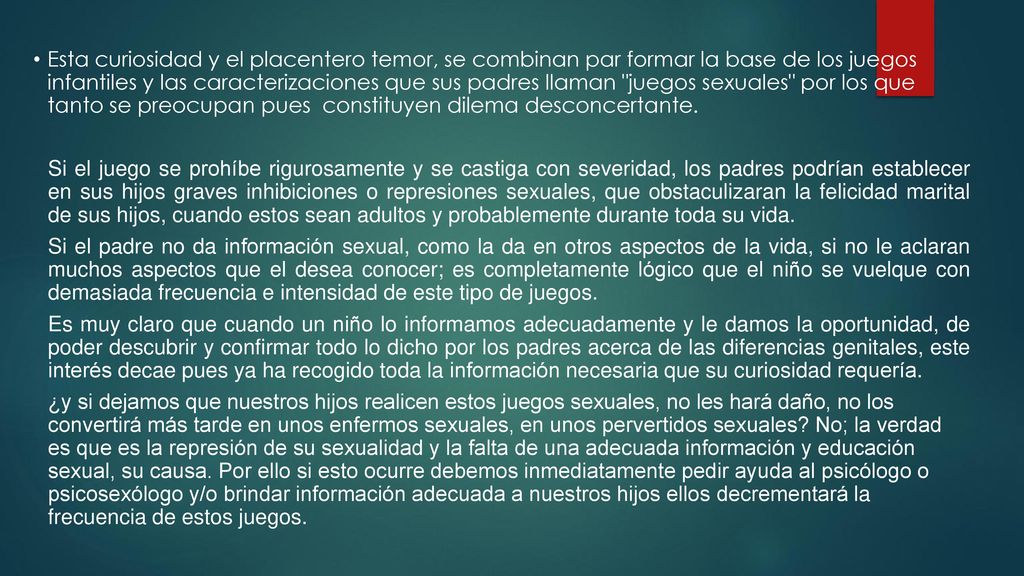 Esta curiosidad y el placentero temor, se combinan par formar la base de los juegos infantiles y las caracterizaciones que sus padres llaman juegos sexuales por los que tanto se preocupan pues constituyen dilema desconcertante.