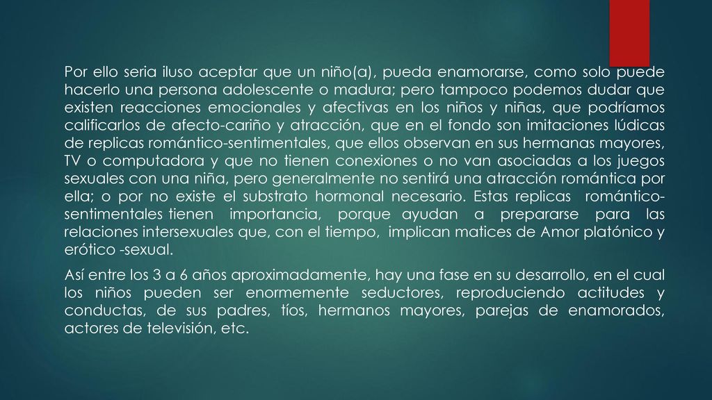 Por ello seria iluso aceptar que un niño(a), pueda enamorarse, como solo puede hacerlo una persona adolescente o madura; pero tampoco podemos dudar que existen reacciones emocionales y afectivas en los niños y niñas, que podríamos calificarlos de afecto-cariño y atracción, que en el fondo son imitaciones lúdicas de replicas romántico-sentimentales, que ellos observan en sus hermanas mayores, TV o computadora y que no tienen conexiones o no van asociadas a los juegos sexuales con una niña, pero generalmente no sentirá una atracción romántica por ella; o por no existe el substrato hormonal necesario.