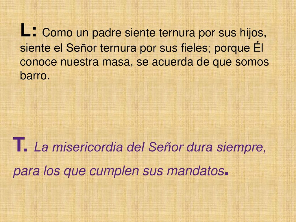 L: Como un padre siente ternura por sus hijos, siente el Señor ternura por sus fieles; porque Él conoce nuestra masa, se acuerda de que somos barro.