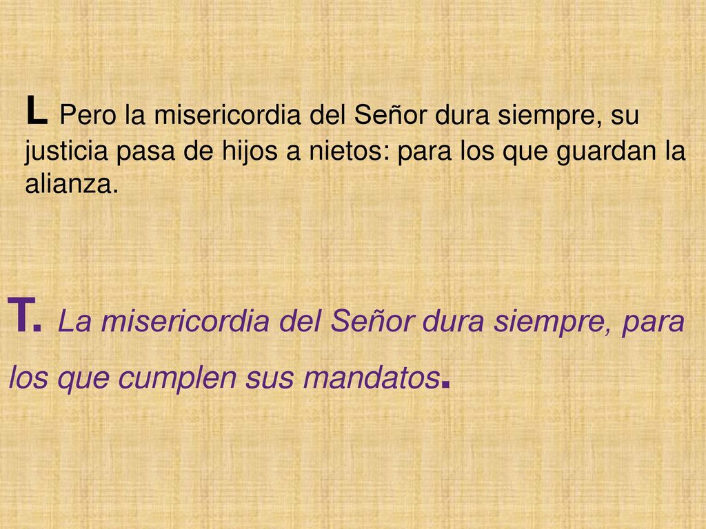 L Pero la misericordia del Señor dura siempre, su justicia pasa de hijos a nietos: para los que guardan la alianza.