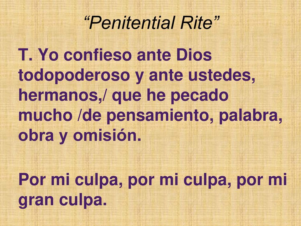Penitential Rite T. Yo confieso ante Dios todopoderoso y ante ustedes, hermanos,/ que he pecado mucho /de pensamiento, palabra, obra y omisión.