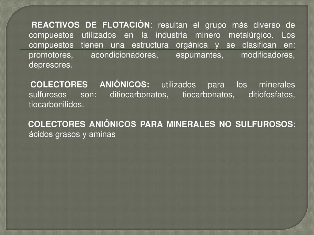 REACTIVOS DE FLOTACIÓN: resultan el grupo más diverso de compuestos utilizados en la industria minero metalúrgico. Los compuestos tienen una estructura orgánica y se clasifican en: promotores, acondicionadores, espumantes, modificadores, depresores.