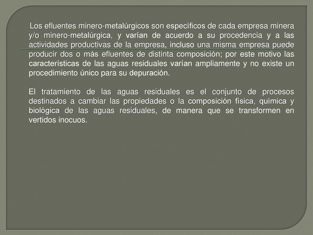 Los efluentes minero-metalúrgicos son específicos de cada empresa minera y/o minero-metalúrgica, y varían de acuerdo a su procedencia y a las actividades productivas de la empresa, incluso una misma empresa puede producir dos o más efluentes de distinta composición; por este motivo las características de las aguas residuales varían ampliamente y no existe un procedimiento único para su depuración.