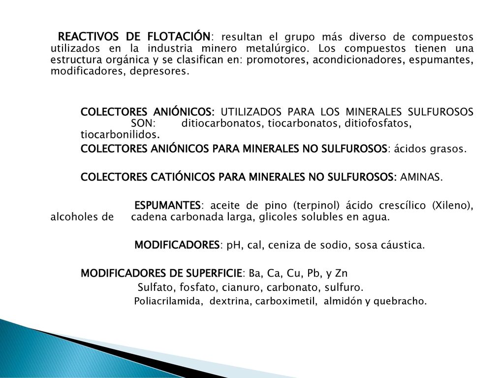 REACTIVOS DE FLOTACIÓN: resultan el grupo más diverso de compuestos utilizados en la industria minero metalúrgico. Los compuestos tienen una estructura orgánica y se clasifican en: promotores, acondicionadores, espumantes, modificadores, depresores.