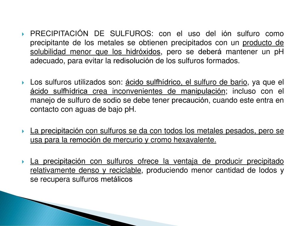 PRECIPITACIÓN DE SULFUROS: con el uso del ión sulfuro como precipitante de los metales se obtienen precipitados con un producto de solubilidad menor que los hidróxidos, pero se deberá mantener un pH adecuado, para evitar la redisolución de los sulfuros formados.