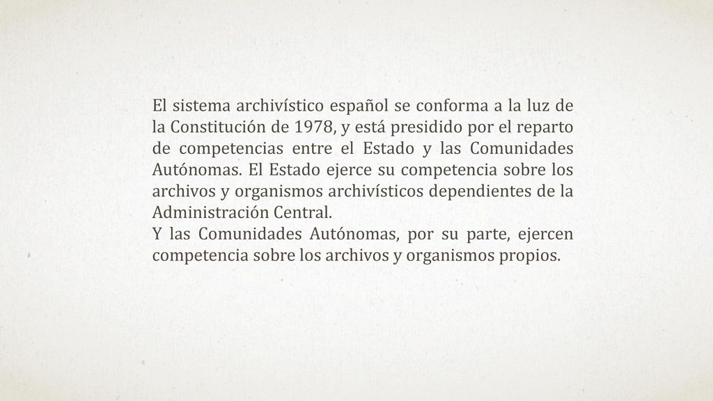 El sistema archivístico español se conforma a la luz de la Constitución de 1978, y está presidido por el reparto de competencias entre el Estado y las Comunidades Autónomas. El Estado ejerce su competencia sobre los archivos y organismos archivísticos dependientes de la Administración Central.