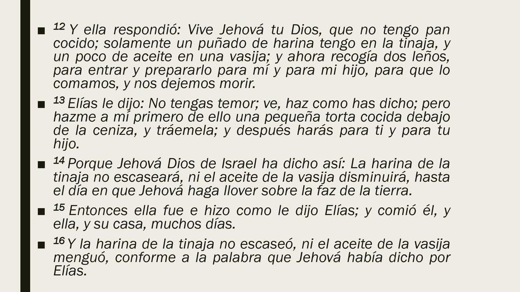 12 Y ella respondió: Vive Jehová tu Dios, que no tengo pan cocido; solamente un puñado de harina tengo en la tinaja, y un poco de aceite en una vasija; y ahora recogía dos leños, para entrar y prepararlo para mí y para mi hijo, para que lo comamos, y nos dejemos morir.